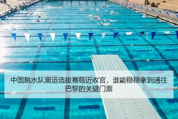 中国跳水队奥运选拔赛临近收官，谁能稳稳拿到通往巴黎的关键门票
